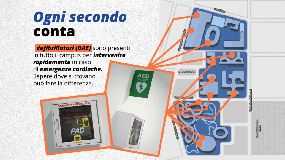 Ogni secondo conta. I defibrillatori (DAE) sono presenti in tutto il campus per intervenire rapidamente in caso di emergenze cardiache. Sapere dove si trovano può fare la differenza. La mappa del Campus 11 defibrillatori (DAE):  2 allo Sport Center piano terra e secondo piano;  1 alla SDA Bocconi Executive / Meo Executive building, piano terra;  1 in Sarfatti 25, piano terra ;  1 all’edificio Leonardo Del Vecchio, piano terra ;  1 in Sraffa 11, piano rialzato;  1 in Gobbi 5, piano rialzato ; 2 in Röntgen 
