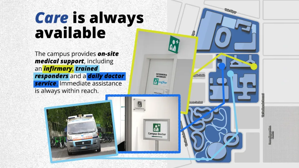 Care is always available  The campus provides on-site medical support, including an infirmary, trained responders and a daily doctor service. Immediate assistance is always within reach. Campus map showing 3 medical facilities:  - An ambulance is regularly stationed in Piazza Angelo Sraffa, near the beginning of Via Giuseppe Toniolo. - Infirmary located at Bocconi 12,  - Campus Doctor service located at Piazza Sraffa, 11 - ( raizer floor).